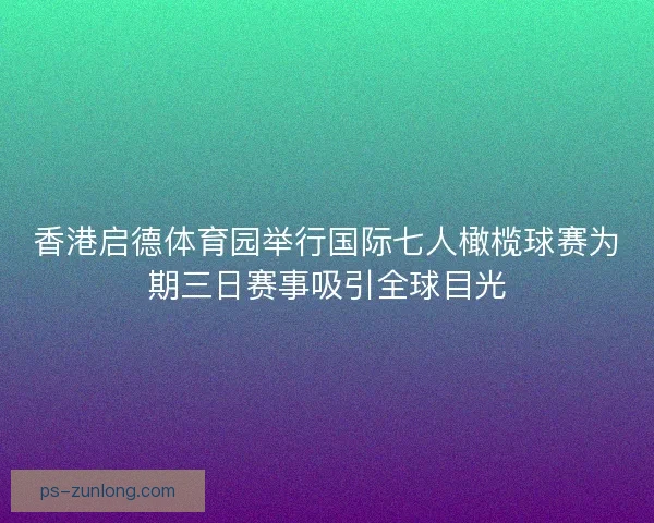 香港启德体育园举行国际七人橄榄球赛为期三日赛事吸引全球目光